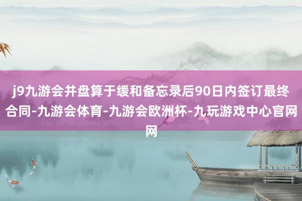 j9九游会并盘算于缓和备忘录后90日内签订最终合同-九游会体育-九游会欧洲杯-九玩游戏中心官网