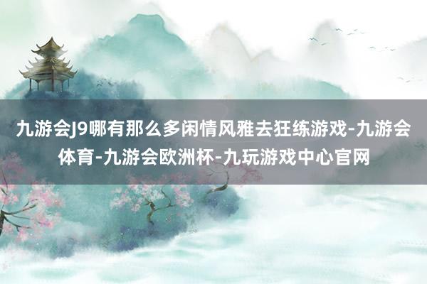 九游会J9哪有那么多闲情风雅去狂练游戏-九游会体育-九游会欧洲杯-九玩游戏中心官网