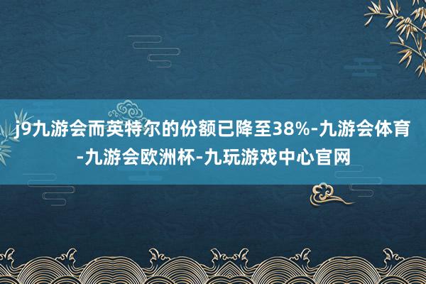 j9九游会而英特尔的份额已降至38%-九游会体育-九游会欧洲杯-九玩游戏中心官网
