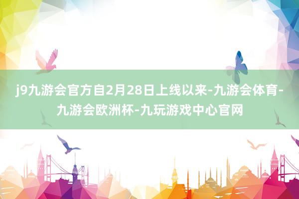 j9九游会官方自2月28日上线以来-九游会体育-九游会欧洲杯-九玩游戏中心官网