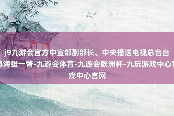 j9九游会官方中宣部副部长、中央播送电视总台台长慎海雄一瞥-九游会体育-九游会欧洲杯-九玩游戏中心官网