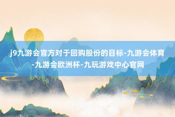 j9九游会官方　　对于回购股份的目标-九游会体育-九游会欧洲杯-九玩游戏中心官网