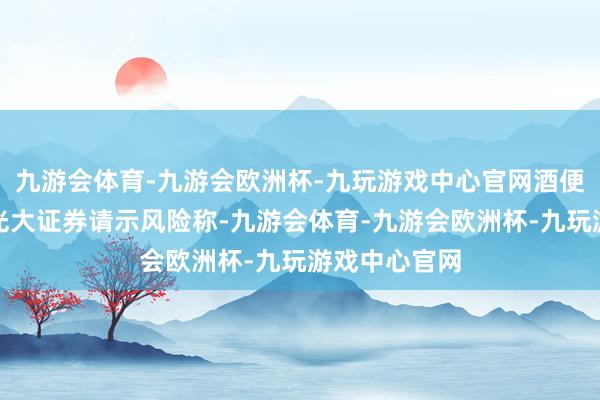 九游会体育-九游会欧洲杯-九玩游戏中心官网酒便利主理券商光大证券请示风险称-九游会体育-九游会欧洲杯-九玩游戏中心官网