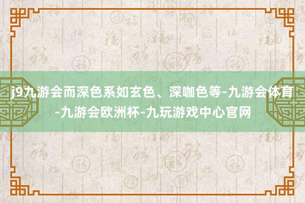 j9九游会而深色系如玄色、深咖色等-九游会体育-九游会欧洲杯-九玩游戏中心官网