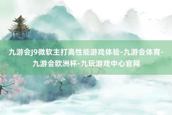 九游会J9微软主打高性能游戏体验-九游会体育-九游会欧洲杯-九玩游戏中心官网