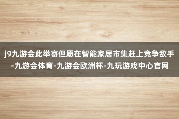 j9九游会此举寄但愿在智能家居市集赶上竞争敌手-九游会体育-九游会欧洲杯-九玩游戏中心官网