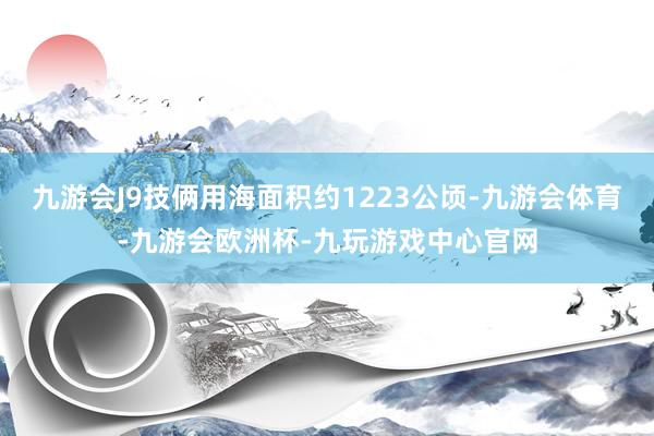 九游会J9技俩用海面积约1223公顷-九游会体育-九游会欧洲杯-九玩游戏中心官网