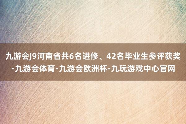 九游会J9河南省共6名进修、42名毕业生参评获奖-九游会体育-九游会欧洲杯-九玩游戏中心官网