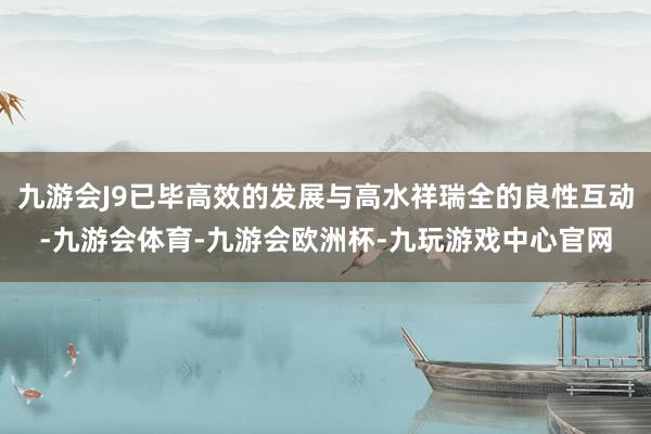 九游会J9已毕高效的发展与高水祥瑞全的良性互动-九游会体育-九游会欧洲杯-九玩游戏中心官网