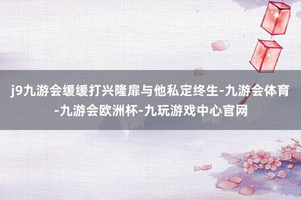 j9九游会缓缓打兴隆扉与他私定终生-九游会体育-九游会欧洲杯-九玩游戏中心官网