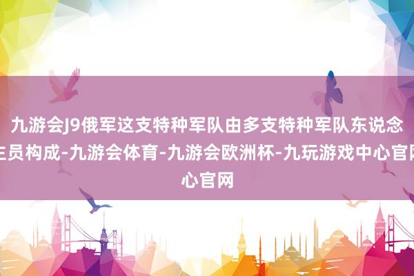 九游会J9俄军这支特种军队由多支特种军队东说念主员构成-九游会体育-九游会欧洲杯-九玩游戏中心官网