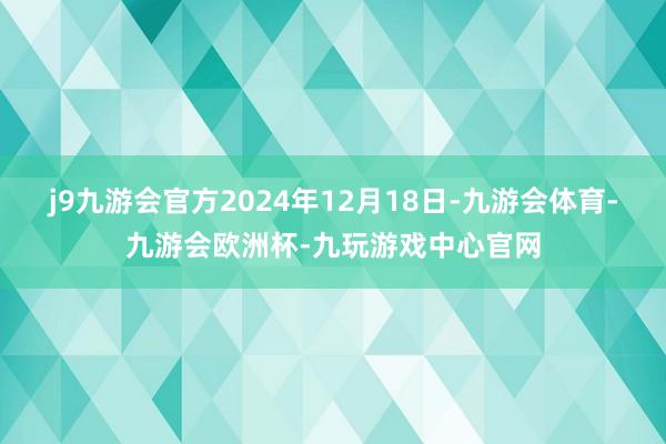 j9九游会官方2024年12月18日-九游会体育-九游会欧洲杯-九玩游戏中心官网