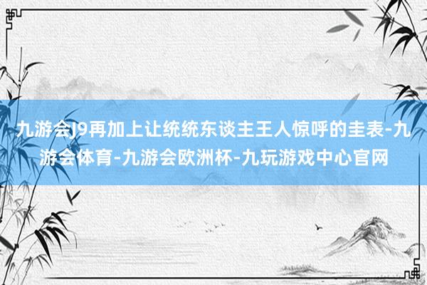 九游会J9再加上让统统东谈主王人惊呼的圭表-九游会体育-九游会欧洲杯-九玩游戏中心官网