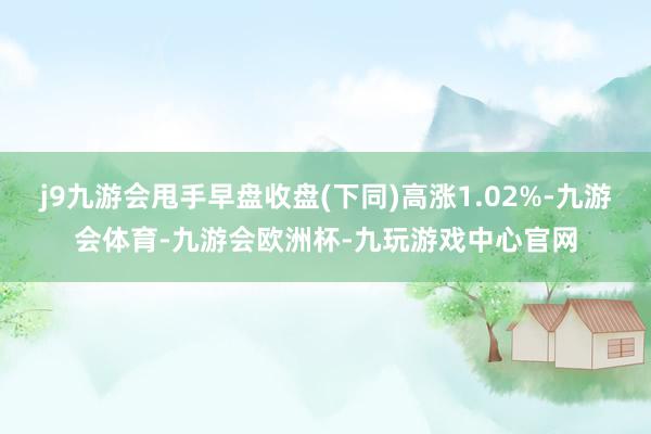 j9九游会甩手早盘收盘(下同)高涨1.02%-九游会体育-九游会欧洲杯-九玩游戏中心官网