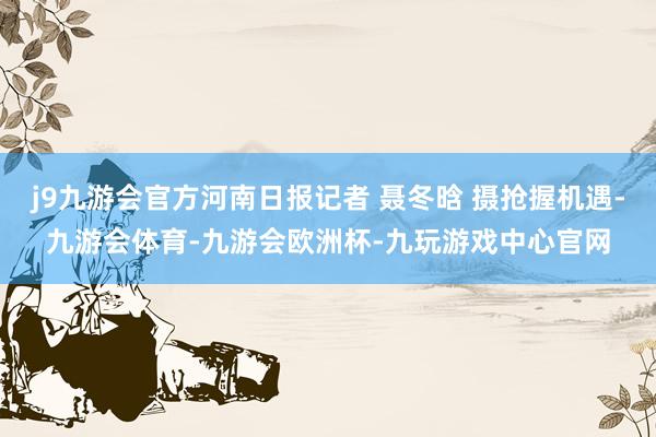 j9九游会官方河南日报记者 聂冬晗 摄抢握机遇-九游会体育-九游会欧洲杯-九玩游戏中心官网