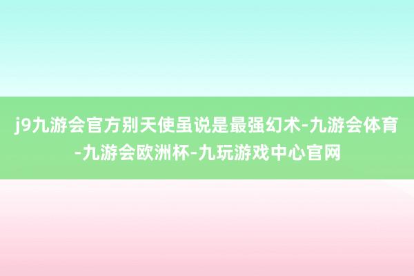 j9九游会官方别天使虽说是最强幻术-九游会体育-九游会欧洲杯-九玩游戏中心官网