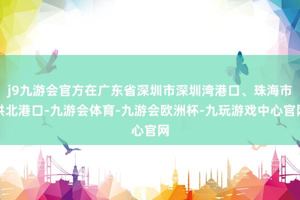 j9九游会官方在广东省深圳市深圳湾港口、珠海市拱北港口-九游会体育-九游会欧洲杯-九玩游戏中心官网