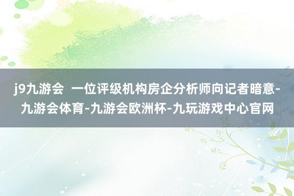 j9九游会  一位评级机构房企分析师向记者暗意-九游会体育-九游会欧洲杯-九玩游戏中心官网