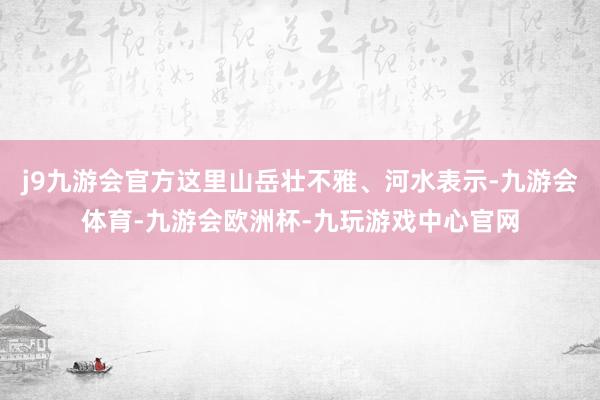 j9九游会官方这里山岳壮不雅、河水表示-九游会体育-九游会欧洲杯-九玩游戏中心官网