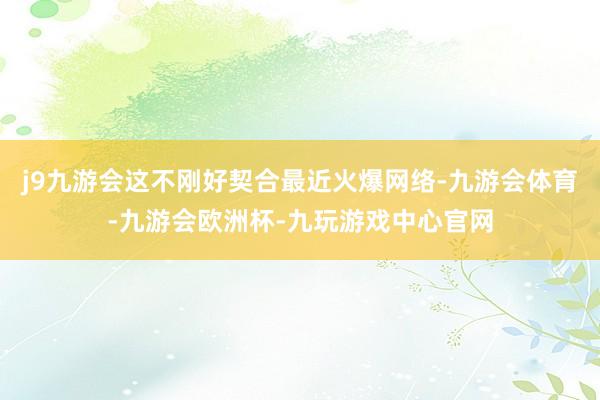 j9九游会这不刚好契合最近火爆网络-九游会体育-九游会欧洲杯-九玩游戏中心官网