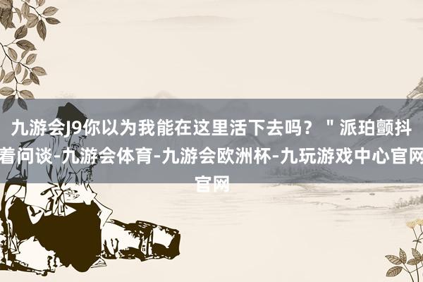 九游会J9你以为我能在这里活下去吗？＂派珀颤抖着问谈-九游会体育-九游会欧洲杯-九玩游戏中心官网