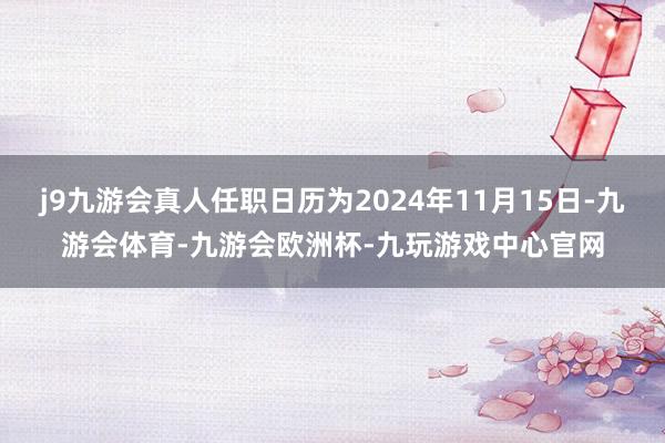 j9九游会真人任职日历为2024年11月15日-九游会体育-九游会欧洲杯-九玩游戏中心官网