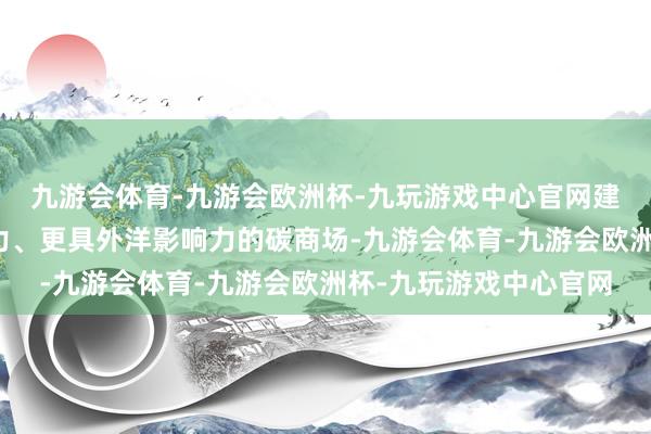 九游会体育-九游会欧洲杯-九玩游戏中心官网建立愈加灵验、更有活力、更具外洋影响力的碳商场-九游会体育-九游会欧洲杯-九玩游戏中心官网