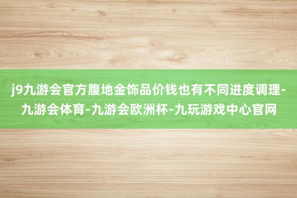 j9九游会官方腹地金饰品价钱也有不同进度调理-九游会体育-九游会欧洲杯-九玩游戏中心官网