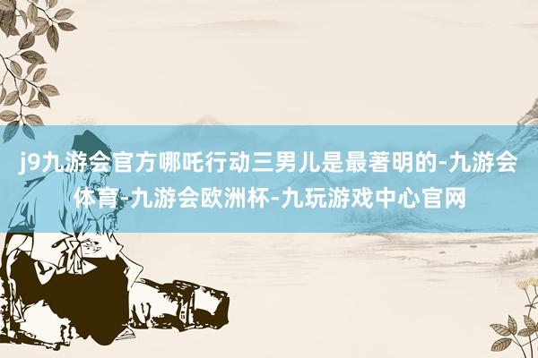 j9九游会官方哪吒行动三男儿是最著明的-九游会体育-九游会欧洲杯-九玩游戏中心官网