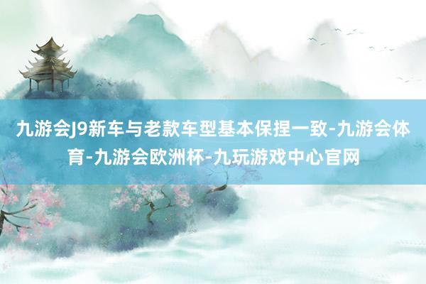 九游会J9新车与老款车型基本保捏一致-九游会体育-九游会欧洲杯-九玩游戏中心官网