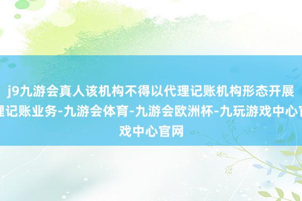 j9九游会真人该机构不得以代理记账机构形态开展代理记账业务-九游会体育-九游会欧洲杯-九玩游戏中心官网