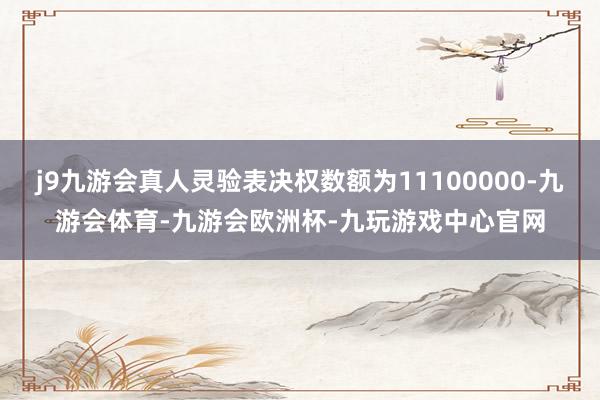 j9九游会真人灵验表决权数额为11100000-九游会体育-九游会欧洲杯-九玩游戏中心官网