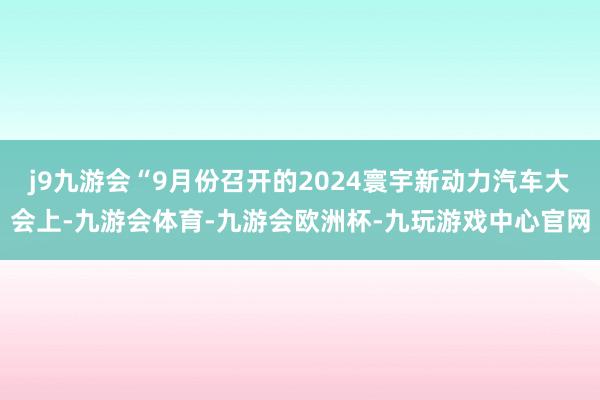 j9九游会“9月份召开的2024寰宇新动力汽车大会上-九游会体育-九游会欧洲杯-九玩游戏中心官网