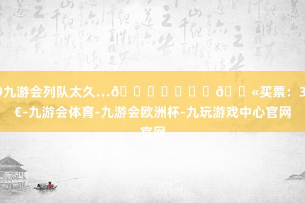 j9九游会列队太久…🙂‍↔️	🎫买票：30€-九游会体育-九游会欧洲杯-九玩游戏中心官网