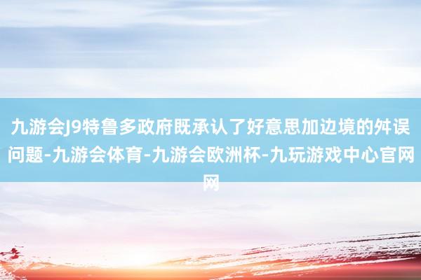 九游会J9特鲁多政府既承认了好意思加边境的舛误问题-九游会体育-九游会欧洲杯-九玩游戏中心官网
