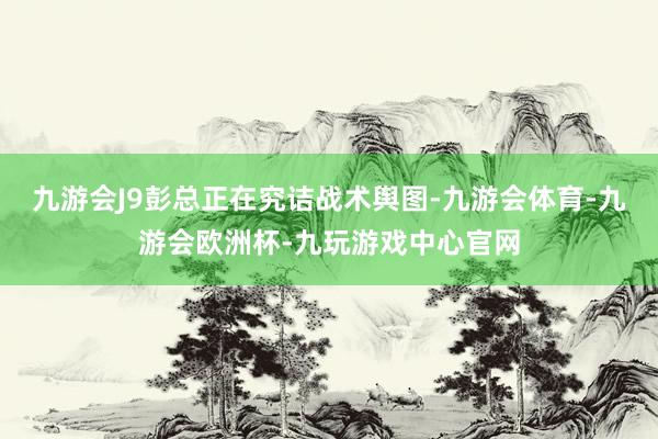 九游会J9彭总正在究诘战术舆图-九游会体育-九游会欧洲杯-九玩游戏中心官网