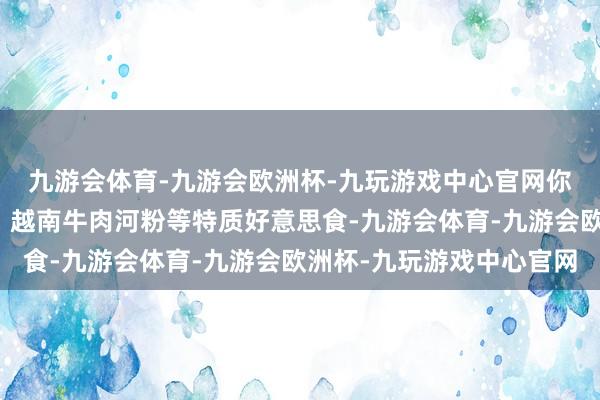 九游会体育-九游会欧洲杯-九玩游戏中心官网你不错品味到越南春卷、越南牛肉河粉等特质好意思食-九游会体育-九游会欧洲杯-九玩游戏中心官网