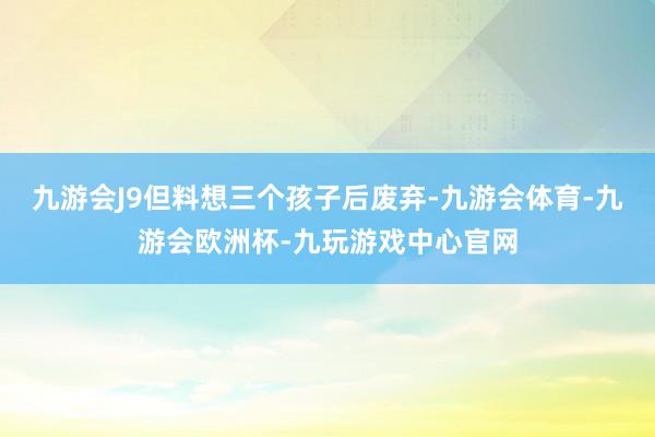 九游会J9但料想三个孩子后废弃-九游会体育-九游会欧洲杯-九玩游戏中心官网