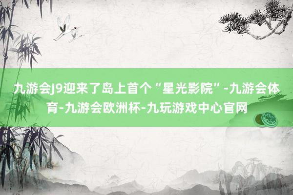 九游会J9迎来了岛上首个“星光影院”-九游会体育-九游会欧洲杯-九玩游戏中心官网