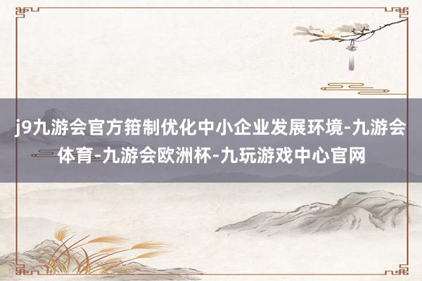 j9九游会官方箝制优化中小企业发展环境-九游会体育-九游会欧洲杯-九玩游戏中心官网
