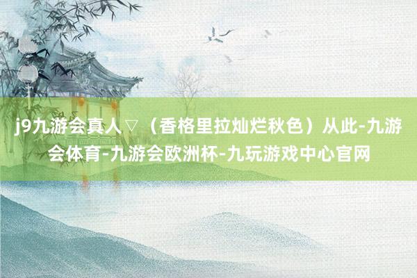 j9九游会真人▽（香格里拉灿烂秋色）从此-九游会体育-九游会欧洲杯-九玩游戏中心官网