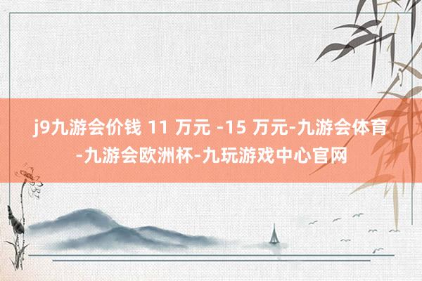 j9九游会价钱 11 万元 -15 万元-九游会体育-九游会欧洲杯-九玩游戏中心官网