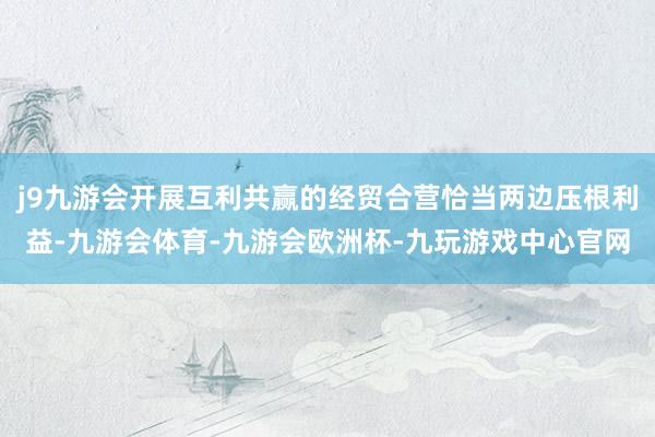 j9九游会开展互利共赢的经贸合营恰当两边压根利益-九游会体育-九游会欧洲杯-九玩游戏中心官网