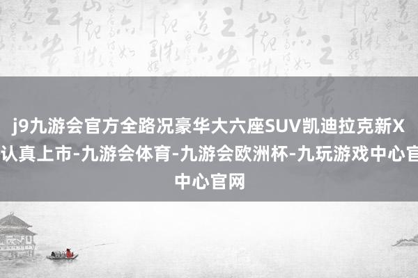 j9九游会官方全路况豪华大六座SUV凯迪拉克新XT6认真上市-九游会体育-九游会欧洲杯-九玩游戏中心官网