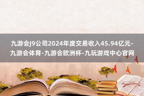 九游会J9公司2024年度交易收入45.94亿元-九游会体育-九游会欧洲杯-九玩游戏中心官网