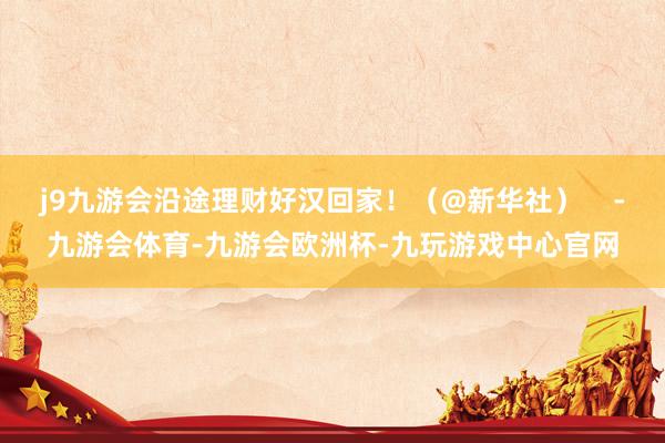 j9九游会沿途理财好汉回家！（@新华社）    -九游会体育-九游会欧洲杯-九玩游戏中心官网