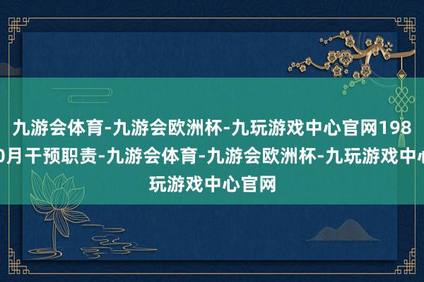 九游会体育-九游会欧洲杯-九玩游戏中心官网1989年10月干预职责-九游会体育-九游会欧洲杯-九玩游戏中心官网