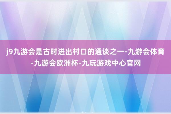 j9九游会是古时进出村口的通谈之一-九游会体育-九游会欧洲杯-九玩游戏中心官网