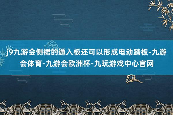 j9九游会侧裙的遁入板还可以形成电动踏板-九游会体育-九游会欧洲杯-九玩游戏中心官网