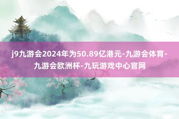 j9九游会2024年为50.89亿港元-九游会体育-九游会欧洲杯-九玩游戏中心官网